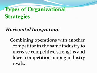 Horizontal Integration:
Combining operations with another
competitor in the same industry to
increase competitive strengths and
lower competition among industry
rivals.
Types of Organizational
Strategies
 