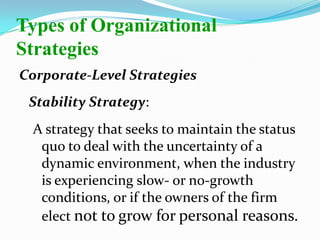 Corporate-Level Strategies
Stability Strategy:
A strategy that seeks to maintain the status
quo to deal with the uncertainty of a
dynamic environment, when the industry
is experiencing slow- or no-growth
conditions, or if the owners of the firm
elect not to grow for personal reasons.
Types of Organizational
Strategies
 