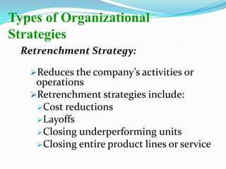 Retrenchment Strategy:
Reduces the company’s activities or
operations
Retrenchment strategies include:
Cost reductions
Layoffs
Closing underperforming units
Closing entire product lines or service
Types of Organizational
Strategies
 