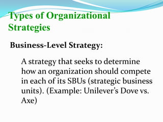 Business-Level Strategy:
A strategy that seeks to determine
how an organization should compete
in each of its SBUs (strategic business
units). (Example: Unilever’s Dove vs.
Axe)
Types of Organizational
Strategies
 