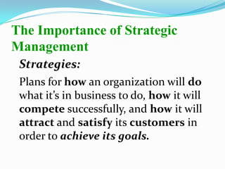 Strategies:
Plans for how an organization will do
what it’s in business to do, how it will
compete successfully, and how it will
attract and satisfy its customers in
order to achieve its goals.
The Importance of Strategic
Management
 