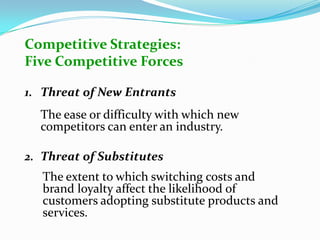 Competitive Strategies:
Five Competitive Forces
1. Threat of New Entrants
The ease or difficulty with which new
competitors can enter an industry.
2. Threat of Substitutes
The extent to which switching costs and
brand loyalty affect the likelihood of
customers adopting substitute products and
services.
 