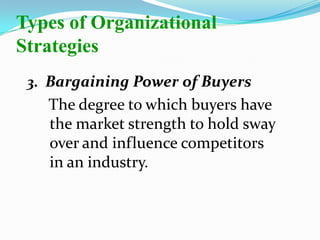 3. Bargaining Power of Buyers
The degree to which buyers have
the market strength to hold sway
over and influence competitors
in an industry.
Types of Organizational
Strategies
 