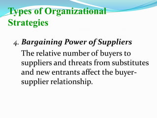 4. Bargaining Power of Suppliers
The relative number of buyers to
suppliers and threats from substitutes
and new entrants affect the buyer-
supplier relationship.
Types of Organizational
Strategies
 