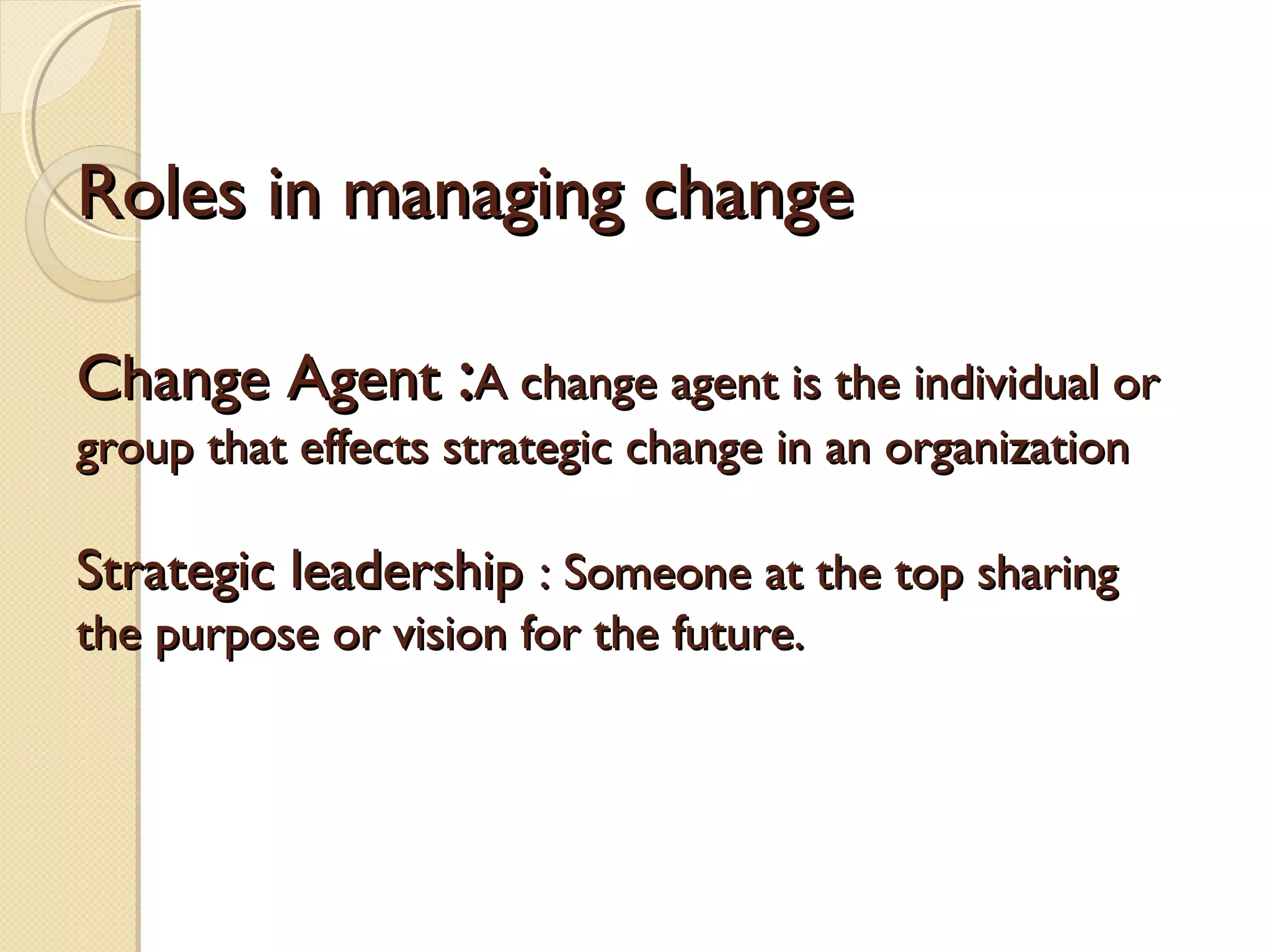 Roles in managing change
Change Agent :A change agent is the individual or
group that effects strategic change in an organization

Strategic leadership : Someone at the top sharing
the purpose or vision for the future.

 