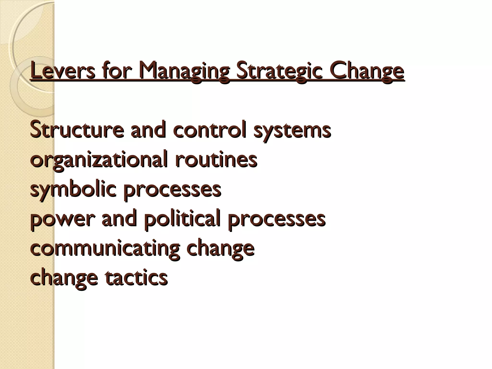 Levers for Managing Strategic Change
Structure and control systems
organizational routines
symbolic processes
power and political processes
communicating change
change tactics

 