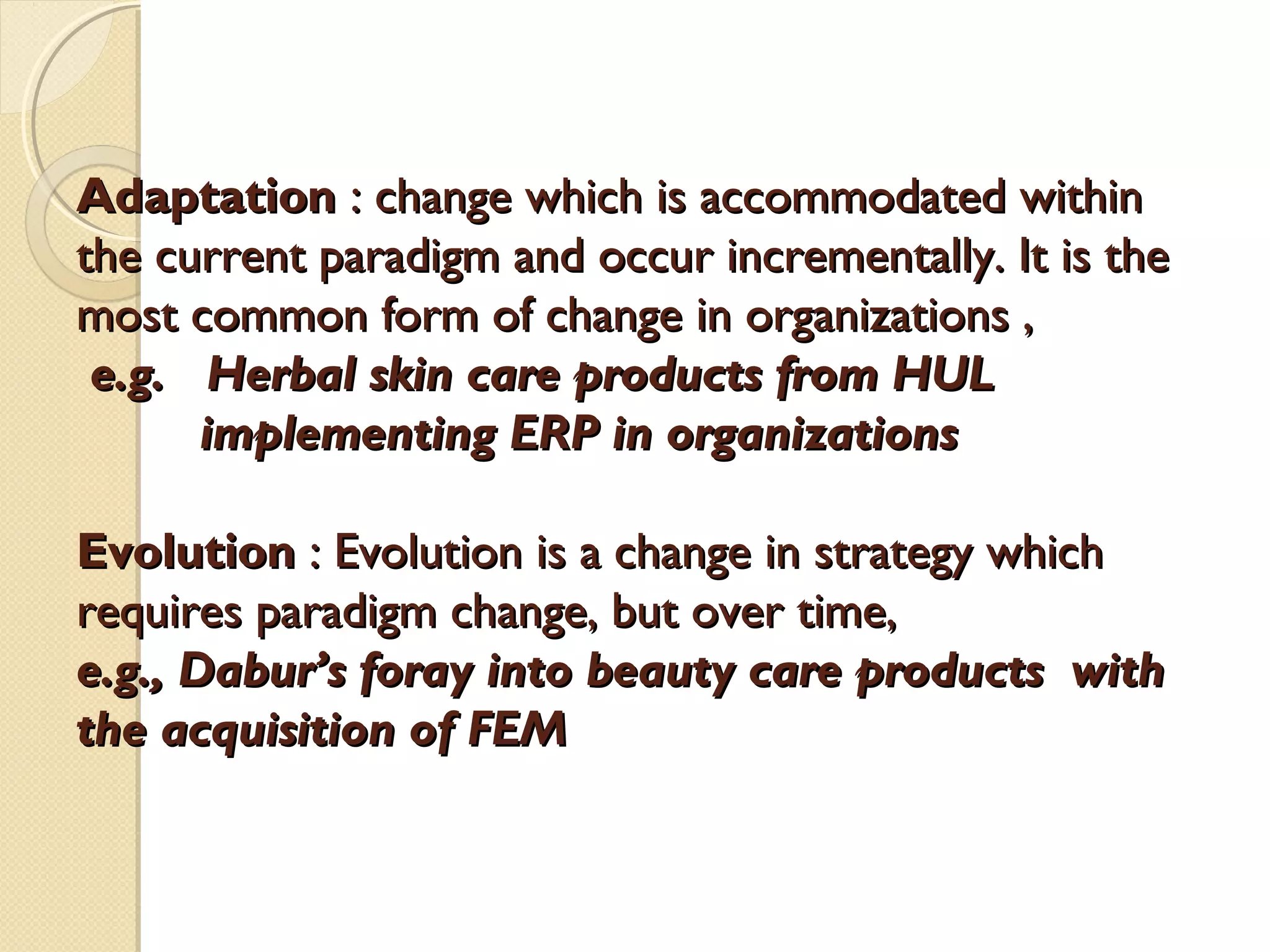 Adaptation : change which is accommodated within
the current paradigm and occur incrementally. It is the
most common form of change in organizations ,
e.g. Herbal skin care products from HUL
implementing ERP in organizations
Evolution : Evolution is a change in strategy which
requires paradigm change, but over time,
e.g., Dabur’s foray into beauty care products with
the acquisition of FEM

 