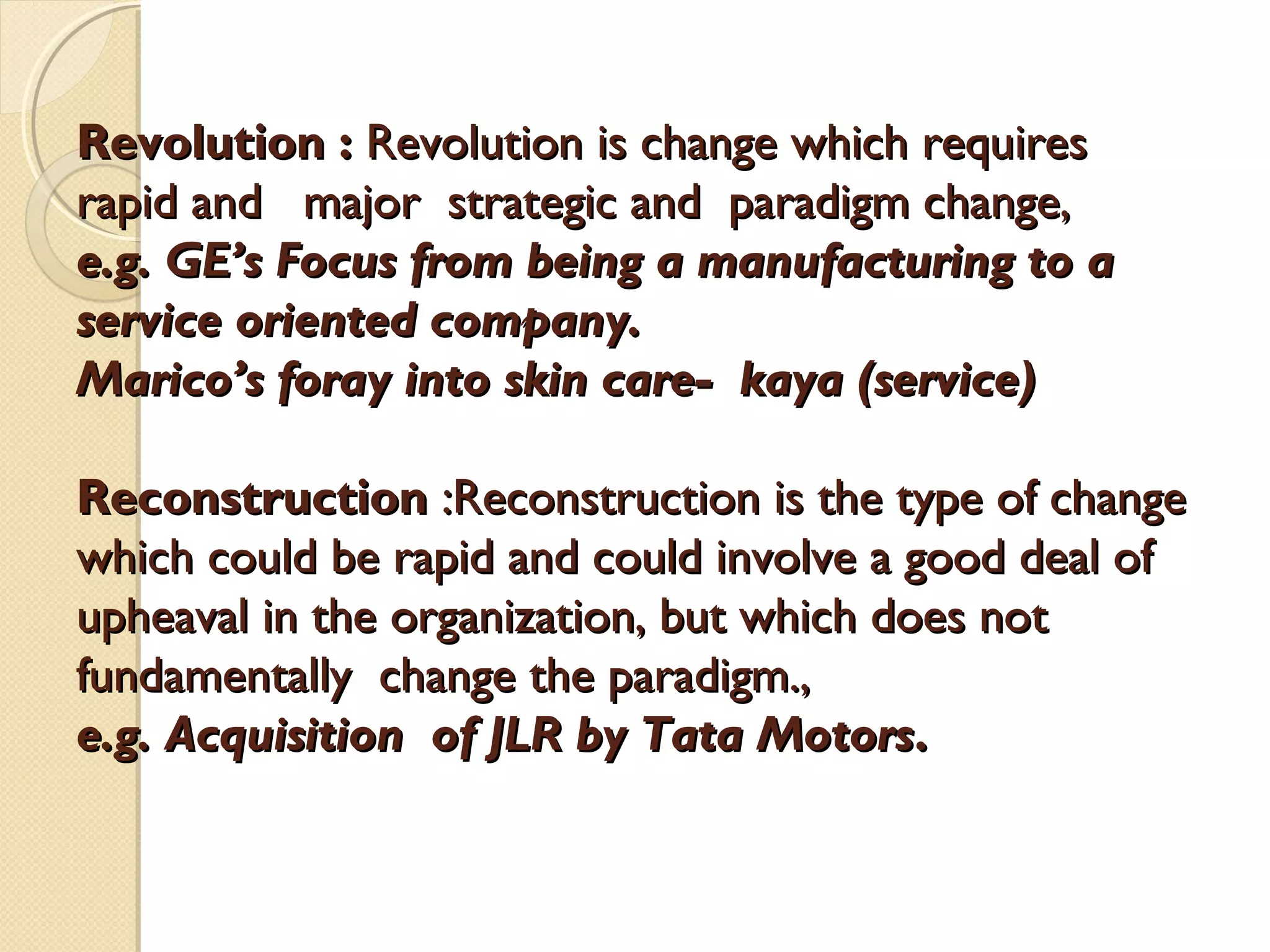 Revolution : Revolution is change which requires
rapid and major strategic and paradigm change,
e.g. GE’s Focus from being a manufacturing to a
service oriented company.
Marico’s foray into skin care- kaya (service)
Reconstruction :Reconstruction is the type of change
which could be rapid and could involve a good deal of
upheaval in the organization, but which does not
fundamentally change the paradigm.,
e.g. Acquisition of JLR by Tata Motors.

 