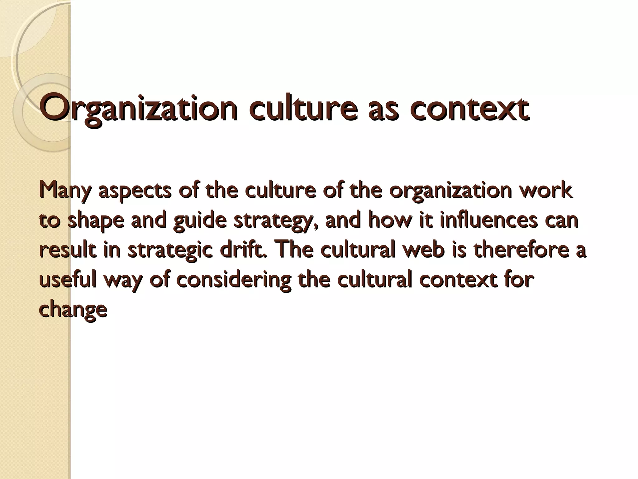 Organization culture as context
Many aspects of the culture of the organization work
to shape and guide strategy, and how it influences can
result in strategic drift. The cultural web is therefore a
useful way of considering the cultural context for
change

 
