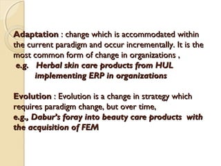 Adaptation : change which is accommodated within
the current paradigm and occur incrementally. It is the
most common form of change in organizations ,
e.g. Herbal skin care products from HUL
implementing ERP in organizations
Evolution : Evolution is a change in strategy which
requires paradigm change, but over time,
e.g., Dabur’s foray into beauty care products with
the acquisition of FEM

 
