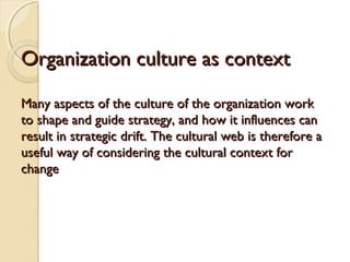 Organization culture as context
Many aspects of the culture of the organization work
to shape and guide strategy, and how it influences can
result in strategic drift. The cultural web is therefore a
useful way of considering the cultural context for
change

 