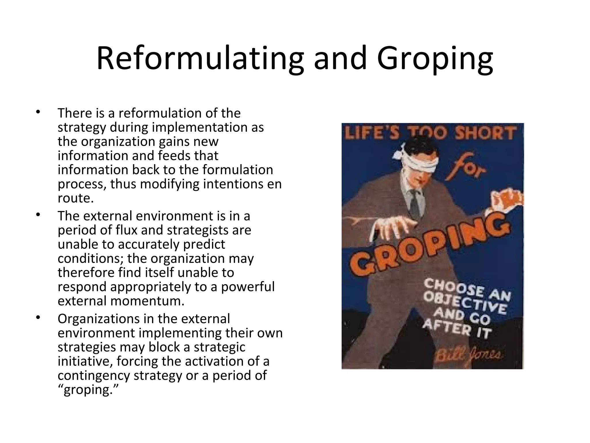 Reformulating and Groping
• There is a reformulation of the
strategy during implementation as
the organization gains new
information and feeds that
information back to the formulation
process, thus modifying intentions en
route.
• The external environment is in a
period of flux and strategists are
unable to accurately predict
conditions; the organization may
therefore find itself unable to
respond appropriately to a powerful
external momentum.
• Organizations in the external
environment implementing their own
strategies may block a strategic
initiative, forcing the activation of a
contingency strategy or a period of
“groping.”
 