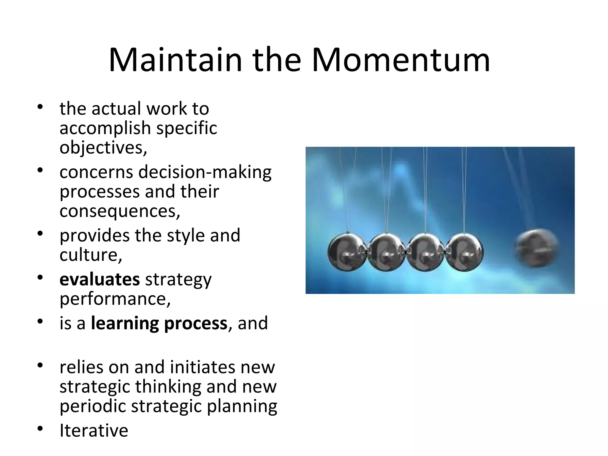 Maintain the Momentum
• the actual work to
accomplish specific
objectives,
• concerns decision-making
processes and their
consequences,
• provides the style and
culture,
• evaluates strategy
performance,
• is a learning process, and
• relies on and initiates new
strategic thinking and new
periodic strategic planning
• Iterative
 