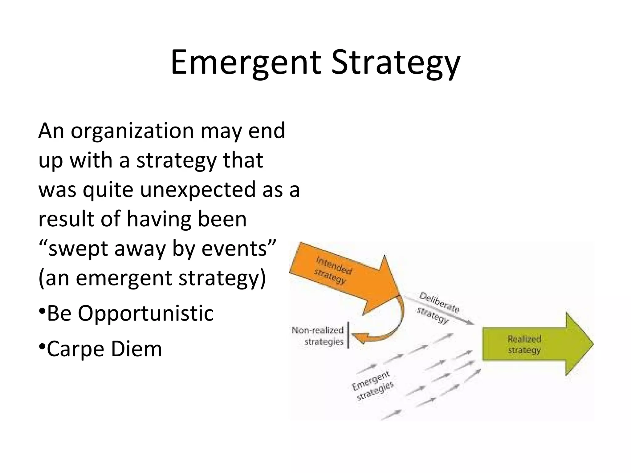 Emergent Strategy
An organization may end
up with a strategy that
was quite unexpected as a
result of having been
“swept away by events”
(an emergent strategy)
•Be Opportunistic
•Carpe Diem
 