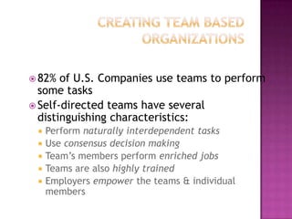 Creating Team Based Organizations82% of U.S. Companies use teams to perform some tasksSelf-directed teamshave several distinguishing characteristics:Perform naturally interdependent tasksUse consensus decision makingTeam’s members perform enriched jobsTeams are also highly trainedEmployers empower the teams & individual members
