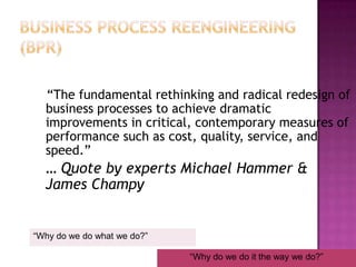 Business Process Reengineering (BPR)   “The fundamental rethinking and radical redesign of business processes to achieve dramatic improvements in critical, contemporary measures of performance such as cost, quality, service, and speed.” 	… Quote by experts Michael Hammer & James Champy“Why do we do what we do?”“Why do we do it the way we do?”