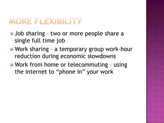 More FlexibilityJob sharing – two or more people share a single full time jobWork sharing – a temporary group work-hour reduction during economic slowdownsWork from home or telecommuting – using the internet to “phone in” your work 