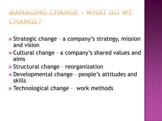 Managing Change – What Do We Change?Strategic change – a company’s strategy, mission and visionCultural change – a company’s shared values and aimsStructural change – reorganizationDevelopmental change – people’s attitudes and skillsTechnological change –  work methods