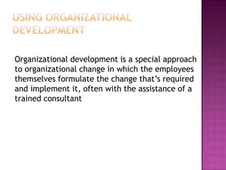 Using OrganizationalDevelopment	Organizational development is a special approach to organizational change in which the employees themselves formulate the change that’s required and implement it, often with the assistance of a trained consultant