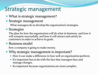 Strategic management
 What is strategic management?
 Strategic management
What managers do to develop the organization’s strategies.
 Strategies
The plan for how the organization will do what in business and how it
will compete successfully, and how it will attract and satisfy its
customers in order to achieve its goals.
 Business model
how a company is going to make money.
 Why strategic management is important?
 How it can make a difference in how well an organization perform.
 It’s important has to do with the fact that managers face and
manage changes.
 Its important because organizations are more complex.
 