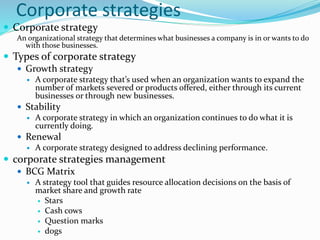 Corporate strategies
 Corporate strategy
An organizational strategy that determines what businesses a company is in or wants to do
with those businesses.
 Types of corporate strategy
 Growth strategy
 A corporate strategy that’s used when an organization wants to expand the
number of markets severed or products offered, either through its current
businesses or through new businesses.
 Stability
 A corporate strategy in which an organization continues to do what it is
currently doing.
 Renewal
 A corporate strategy designed to address declining performance.
 corporate strategies management
 BCG Matrix
 A strategy tool that guides resource allocation decisions on the basis of
market share and growth rate
 Stars
 Cash cows
 Question marks
 dogs
 