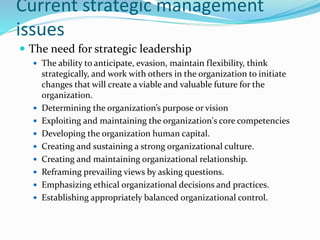 Current strategic management
issues
 The need for strategic leadership
 The ability to anticipate, evasion, maintain flexibility, think
strategically, and work with others in the organization to initiate
changes that will create a viable and valuable future for the
organization.
 Determining the organization’s purpose or vision
 Exploiting and maintaining the organization's core competencies
 Developing the organization human capital.
 Creating and sustaining a strong organizational culture.
 Creating and maintaining organizational relationship.
 Reframing prevailing views by asking questions.
 Emphasizing ethical organizational decisions and practices.
 Establishing appropriately balanced organizational control.
 