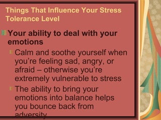 Things That Influence Your Stress
Tolerance Level

Your ability to deal with your
emotions
Calm and soothe yourself when
you’re feeling sad, angry, or
afraid – otherwise you’re
extremely vulnerable to stress
The ability to bring your
emotions into balance helps
you bounce back from
adversity.

 