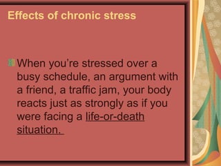 Effects of chronic stress

When you’re stressed over a
busy schedule, an argument with
a friend, a traffic jam, your body
reacts just as strongly as if you
were facing a life-or-death
situation.

 