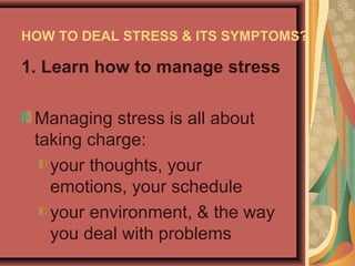 HOW TO DEAL STRESS & ITS SYMPTOMS?

1. Learn how to manage stress
Managing stress is all about
taking charge:
your thoughts, your
emotions, your schedule
your environment, & the way
you deal with problems

 