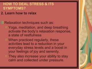 HOW TO DEAL STRESS & ITS
SYMPTOMS?
2. Learn how to relax
Relaxation techniques such as:
Yoga, meditation, and deep breathing
activate the body’s relaxation response,
a state of restfulness
When practiced regularly, these
activities lead to a reduction in your
everyday stress levels and a boost in
your feelings of joy and serenity.
They also increase your ability to stay
calm and collected under pressure.

 