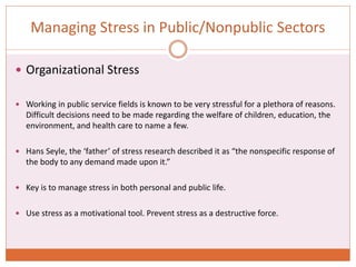 Managing Stress in Public/Nonpublic Sectors
 Organizational Stress
 Working in public service fields is known to be very stressful for a plethora of reasons.
Difficult decisions need to be made regarding the welfare of children, education, the
environment, and health care to name a few.
 Hans Seyle, the ‘father’ of stress research described it as “the nonspecific response of
the body to any demand made upon it.”
 Key is to manage stress in both personal and public life.
 Use stress as a motivational tool. Prevent stress as a destructive force.
 