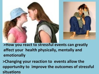 >How you react to stressful events can greatly
affect your health physically, mentally and
emotionally
>Changing your reaction to events allow the
opportunity to improve the outcomes of stressful
situations
 