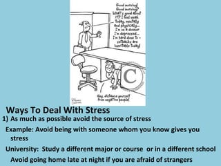 Ways To Deal With Stress
1) As much as possible avoid the source of stress
Example: Avoid being with someone whom you know gives you
stress
University: Study a different major or course or in a different school
Avoid going home late at night if you are afraid of strangers
 