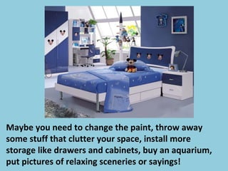 Maybe you need to change the paint, throw away
some stuff that clutter your space, install more
storage like drawers and cabinets, buy an aquarium,
put pictures of relaxing sceneries or sayings!
 