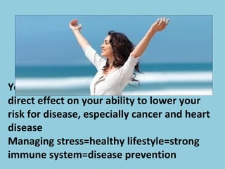 Your ability to reduce your stress has a
direct effect on your ability to lower your
risk for disease, especially cancer and heart
disease
Managing stress=healthy lifestyle=strong
immune system=disease prevention
 