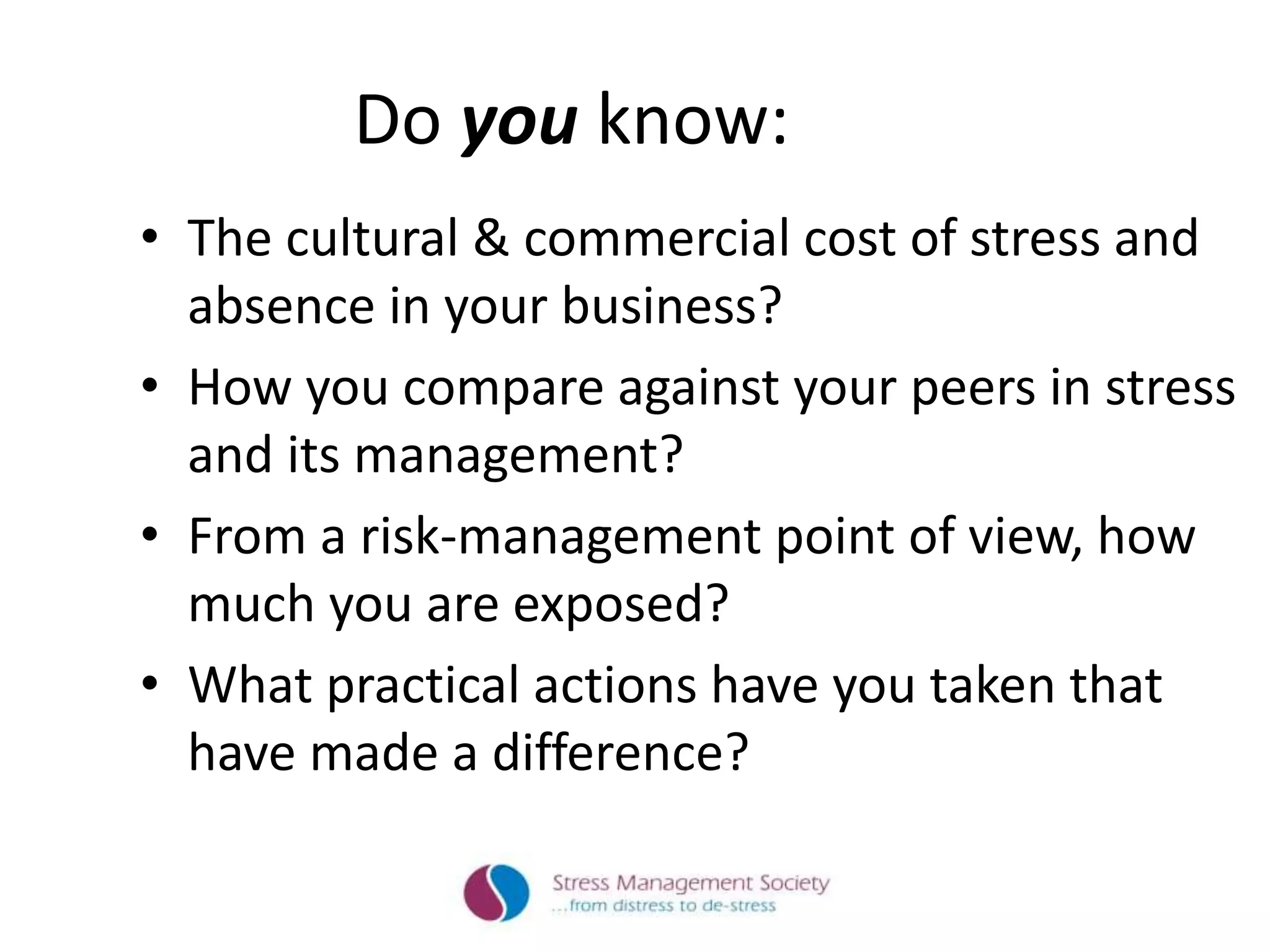 Do you know:
• The cultural & commercial cost of stress and
absence in your business?
• How you compare against your peers in stress
and its management?
• From a risk-management point of view, how
much you are exposed?
• What practical actions have you taken that
have made a difference?
 