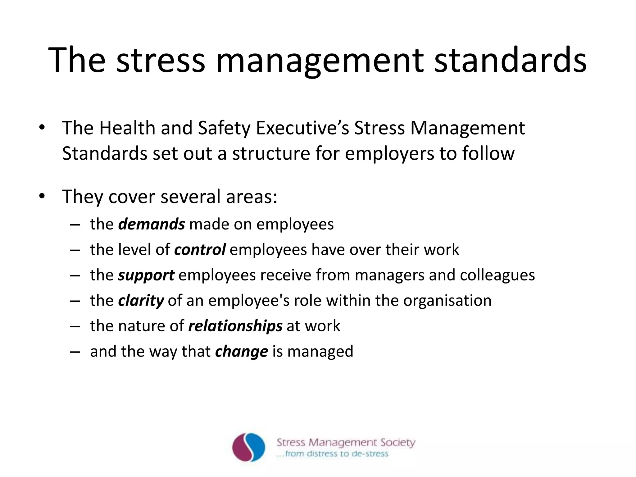 The stress management standards
• The Health and Safety Executive’s Stress Management
Standards set out a structure for employers to follow
• They cover several areas:
– the demands made on employees
– the level of control employees have over their work
– the support employees receive from managers and colleagues
– the clarity of an employee's role within the organisation
– the nature of relationships at work
– and the way that change is managed
 
