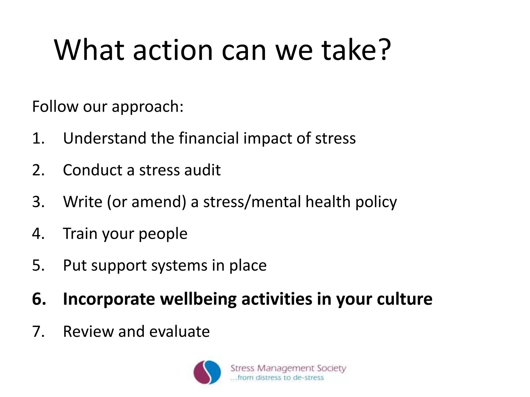 What action can we take?
Follow our approach:
1. Understand the financial impact of stress
2. Conduct a stress audit
3. Write (or amend) a stress/mental health policy
4. Train your people
5. Put support systems in place
6. Incorporate wellbeing activities in your culture
7. Review and evaluate
 