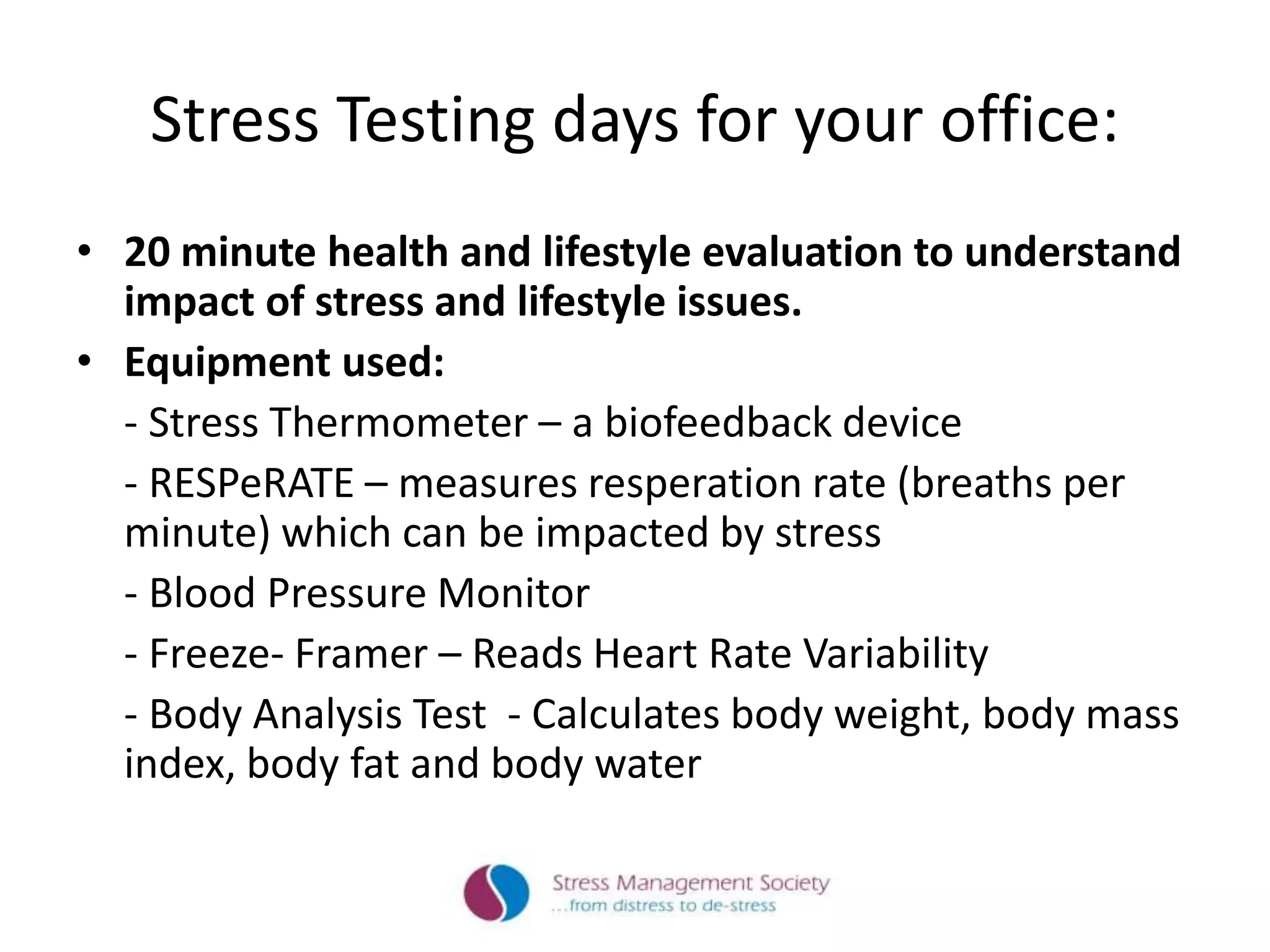 Stress Testing days for your office:
• 20 minute health and lifestyle evaluation to understand
impact of stress and lifestyle issues.
• Equipment used:
- Stress Thermometer – a biofeedback device
- RESPeRATE – measures resperation rate (breaths per
minute) which can be impacted by stress
- Blood Pressure Monitor
- Freeze- Framer – Reads Heart Rate Variability
- Body Analysis Test - Calculates body weight, body mass
index, body fat and body water
 