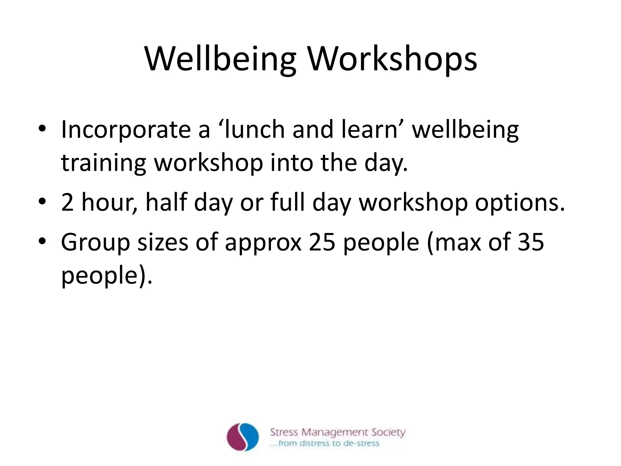 Wellbeing Workshops
• Incorporate a ‘lunch and learn’ wellbeing
training workshop into the day.
• 2 hour, half day or full day workshop options.
• Group sizes of approx 25 people (max of 35
people).
 