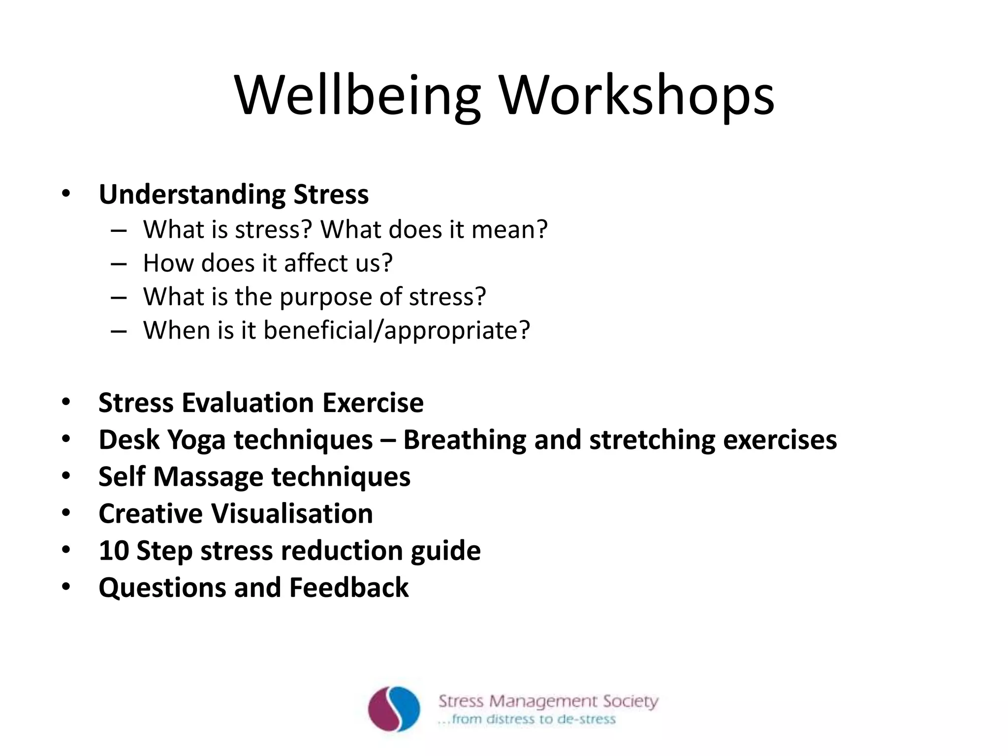 Wellbeing Workshops
• Understanding Stress
– What is stress? What does it mean?
– How does it affect us?
– What is the purpose of stress?
– When is it beneficial/appropriate?
• Stress Evaluation Exercise
• Desk Yoga techniques – Breathing and stretching exercises
• Self Massage techniques
• Creative Visualisation
• 10 Step stress reduction guide
• Questions and Feedback
 