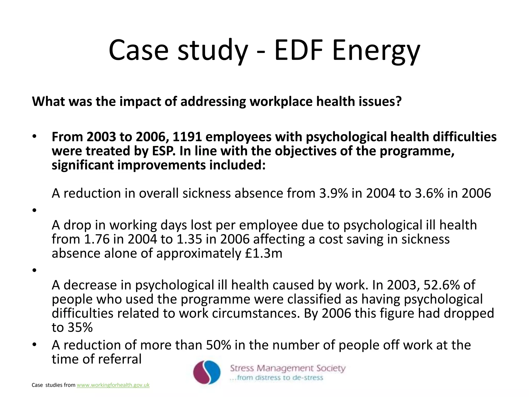 Case study - EDF Energy
What was the impact of addressing workplace health issues?
• From 2003 to 2006, 1191 employees with psychological health difficulties
were treated by ESP. In line with the objectives of the programme,
significant improvements included:
A reduction in overall sickness absence from 3.9% in 2004 to 3.6% in 2006
•
A drop in working days lost per employee due to psychological ill health
from 1.76 in 2004 to 1.35 in 2006 affecting a cost saving in sickness
absence alone of approximately £1.3m
•
A decrease in psychological ill health caused by work. In 2003, 52.6% of
people who used the programme were classified as having psychological
difficulties related to work circumstances. By 2006 this figure had dropped
to 35%
• A reduction of more than 50% in the number of people off work at the
time of referral
Case studies from www.workingforhealth.gov.uk
 
