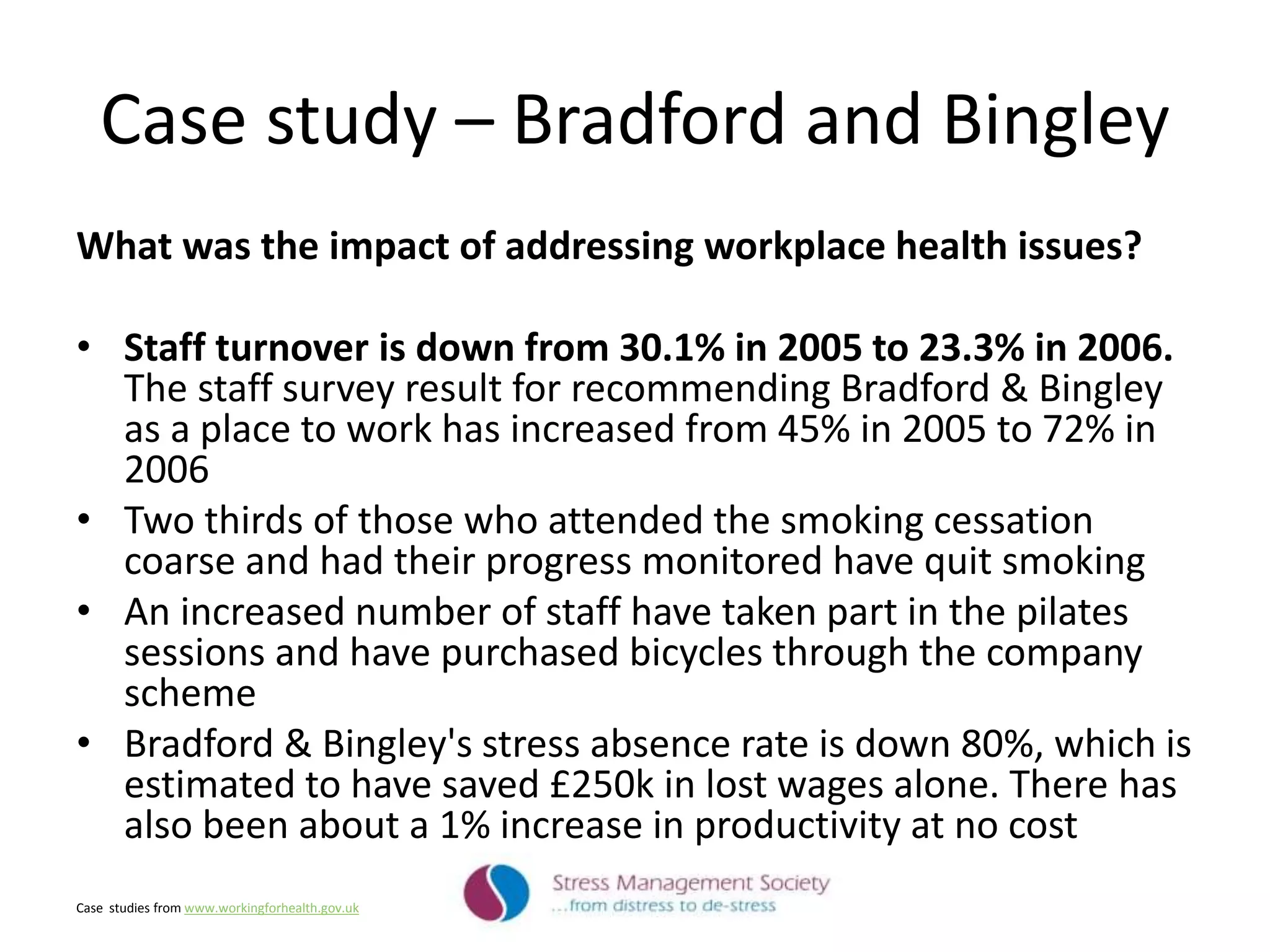 Case study – Bradford and Bingley
What was the impact of addressing workplace health issues?
• Staff turnover is down from 30.1% in 2005 to 23.3% in 2006.
The staff survey result for recommending Bradford & Bingley
as a place to work has increased from 45% in 2005 to 72% in
2006
• Two thirds of those who attended the smoking cessation
coarse and had their progress monitored have quit smoking
• An increased number of staff have taken part in the pilates
sessions and have purchased bicycles through the company
scheme
• Bradford & Bingley's stress absence rate is down 80%, which is
estimated to have saved £250k in lost wages alone. There has
also been about a 1% increase in productivity at no cost
Case studies from www.workingforhealth.gov.uk
 