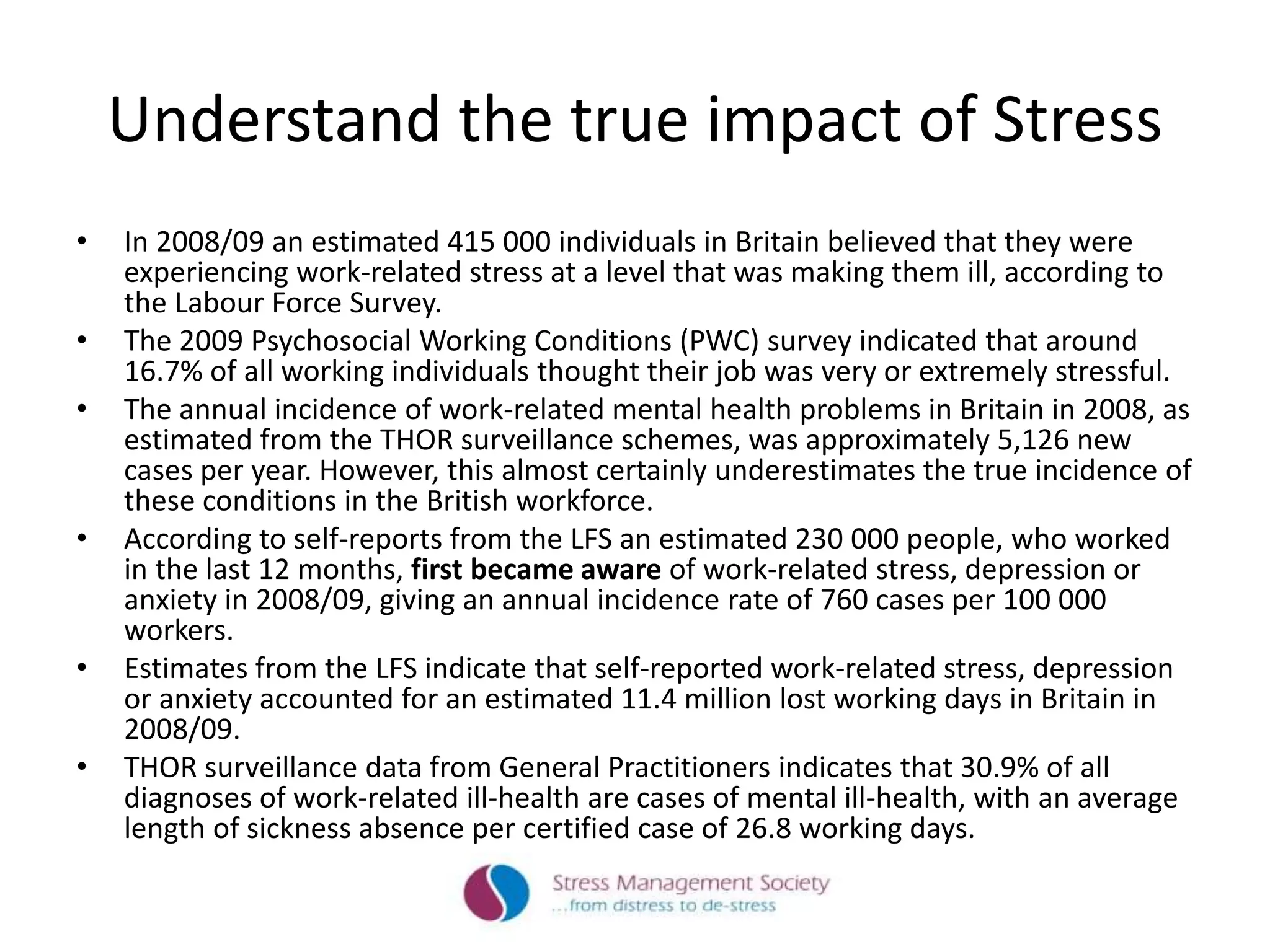 Understand the true impact of Stress
• In 2008/09 an estimated 415 000 individuals in Britain believed that they were
experiencing work-related stress at a level that was making them ill, according to
the Labour Force Survey.
• The 2009 Psychosocial Working Conditions (PWC) survey indicated that around
16.7% of all working individuals thought their job was very or extremely stressful.
• The annual incidence of work-related mental health problems in Britain in 2008, as
estimated from the THOR surveillance schemes, was approximately 5,126 new
cases per year. However, this almost certainly underestimates the true incidence of
these conditions in the British workforce.
• According to self-reports from the LFS an estimated 230 000 people, who worked
in the last 12 months, first became aware of work-related stress, depression or
anxiety in 2008/09, giving an annual incidence rate of 760 cases per 100 000
workers.
• Estimates from the LFS indicate that self-reported work-related stress, depression
or anxiety accounted for an estimated 11.4 million lost working days in Britain in
2008/09.
• THOR surveillance data from General Practitioners indicates that 30.9% of all
diagnoses of work-related ill-health are cases of mental ill-health, with an average
length of sickness absence per certified case of 26.8 working days.
 