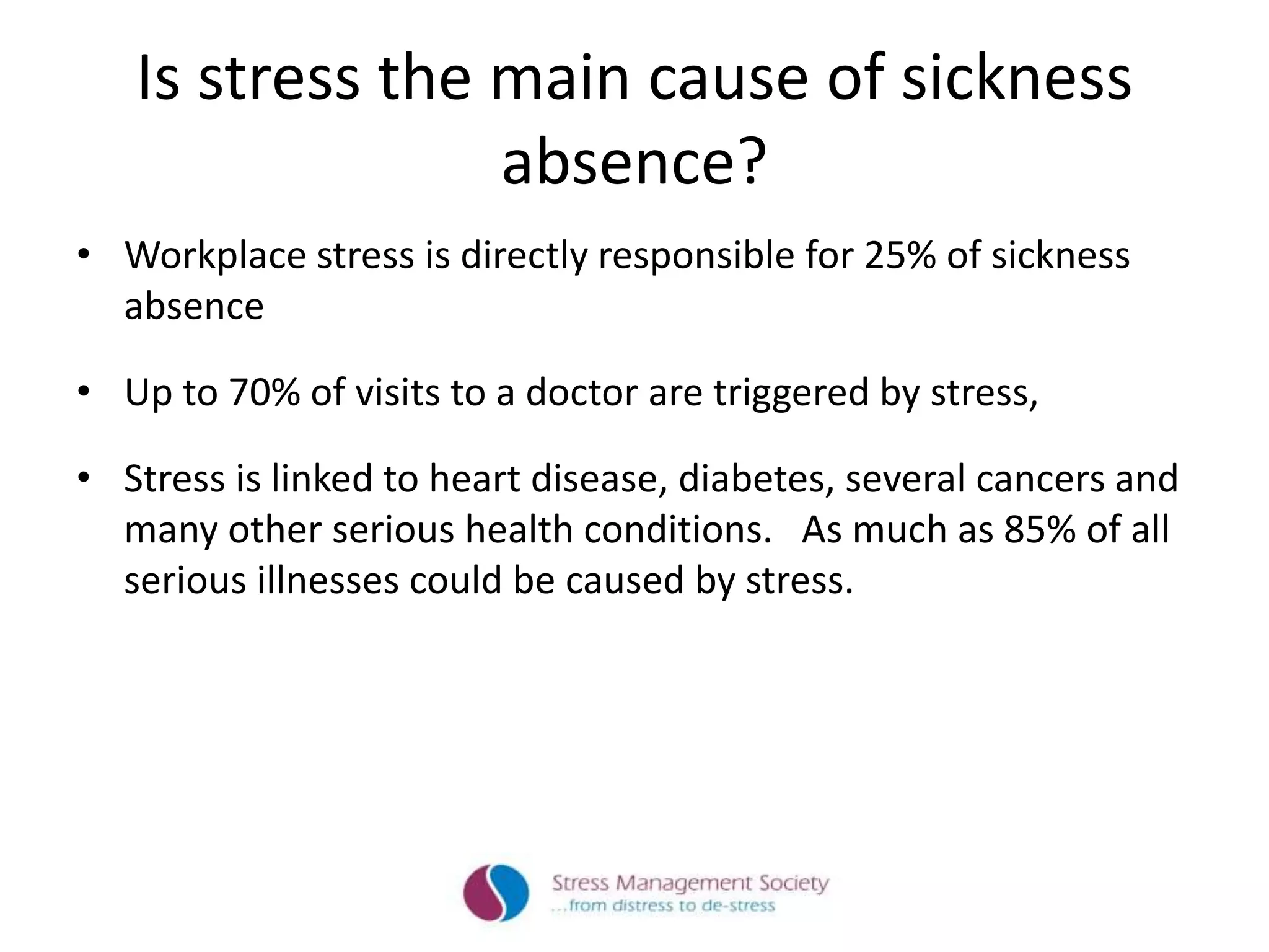Is stress the main cause of sickness
absence?
• Workplace stress is directly responsible for 25% of sickness
absence
• Up to 70% of visits to a doctor are triggered by stress,
• Stress is linked to heart disease, diabetes, several cancers and
many other serious health conditions. As much as 85% of all
serious illnesses could be caused by stress.
 