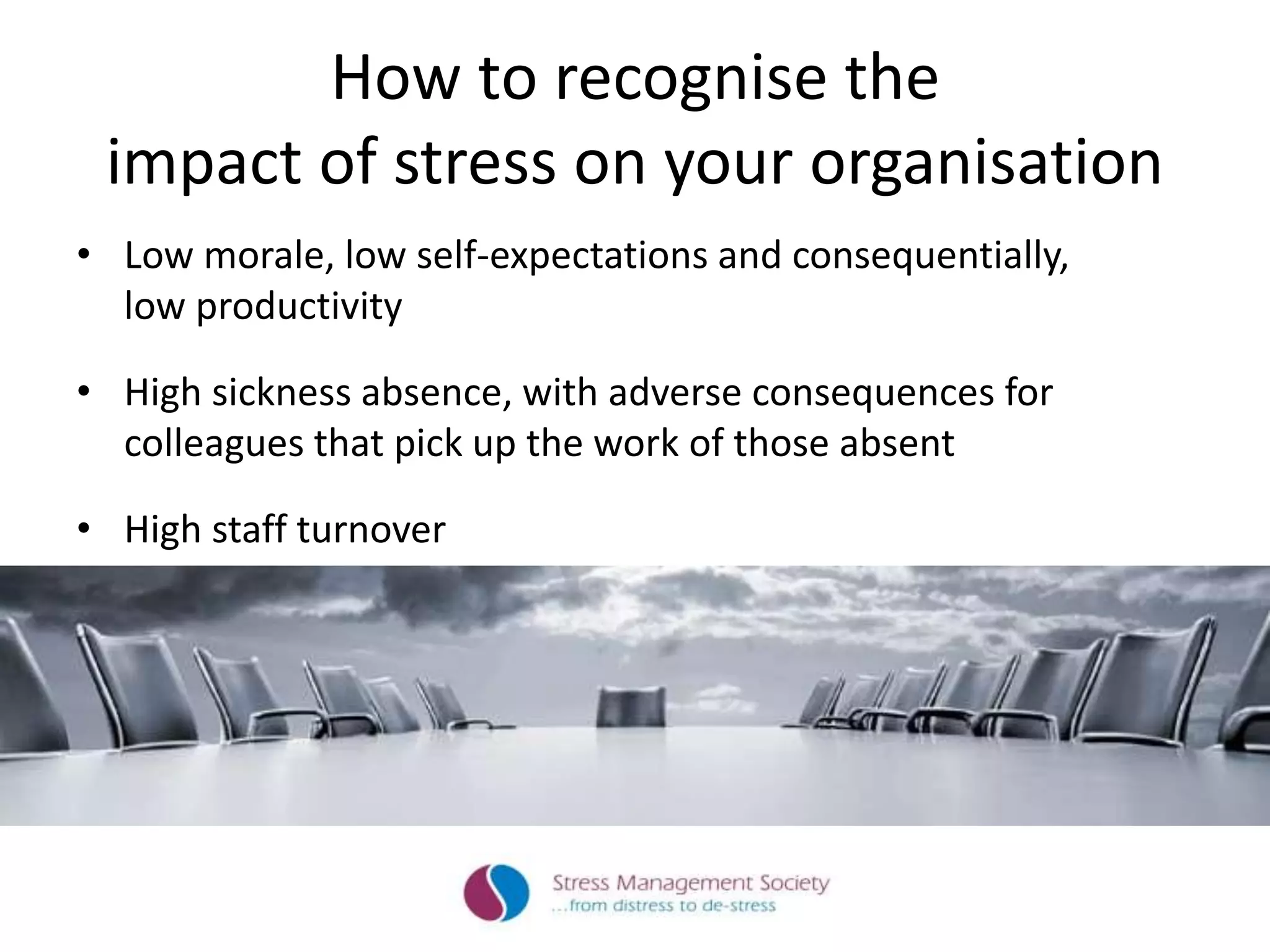 How to recognise the
impact of stress on your organisation
• Low morale, low self-expectations and consequentially,
low productivity
• High sickness absence, with adverse consequences for
colleagues that pick up the work of those absent
• High staff turnover
 