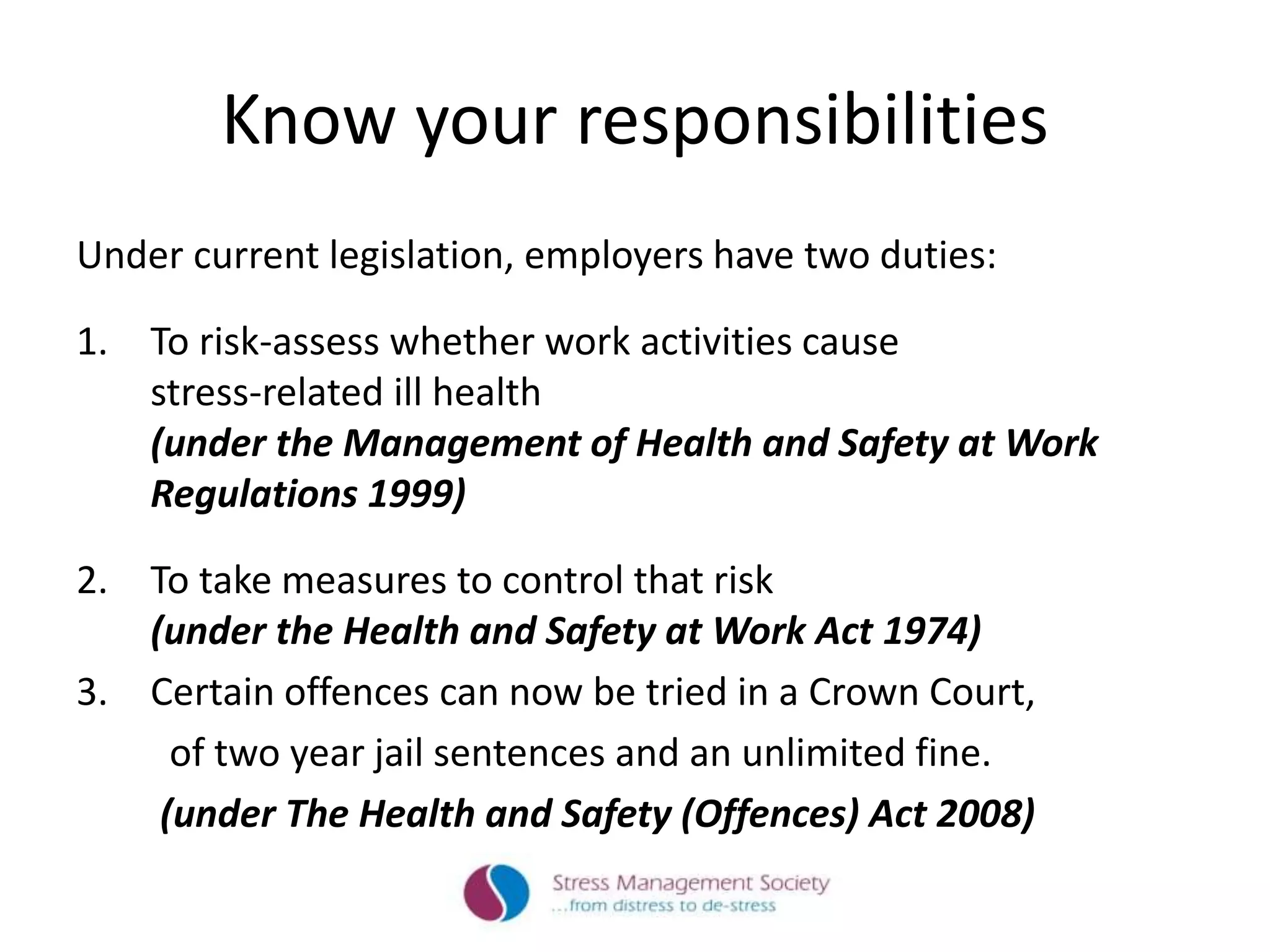 Know your responsibilities
Under current legislation, employers have two duties:
1. To risk-assess whether work activities cause
stress-related ill health
(under the Management of Health and Safety at Work
Regulations 1999)
2. To take measures to control that risk
(under the Health and Safety at Work Act 1974)
3. Certain offences can now be tried in a Crown Court,
of two year jail sentences and an unlimited fine.
(under The Health and Safety (Offences) Act 2008)
 