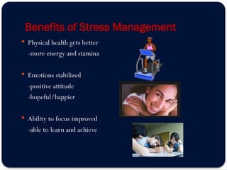 Benefits of Stress Management
 Physical health gets better
-more energy and stamina
 Emotions stabilized
-positive attitude
-hopeful/happier
 Ability to focus improved
-able to learn and achieve
 