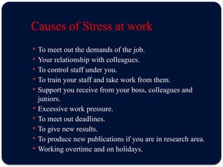 Causes of Stress at work
 To meet out the demands of the job.
 Your relationship with colleagues.
 To control staff under you.
 To train your staff and take work from them.
 Support you receive from your boss, colleagues and
juniors.
 Excessive work pressure.
 To meet out deadlines.
 To give new results.
 To produce new publications if you are in research area.
 Working overtime and on holidays.
 