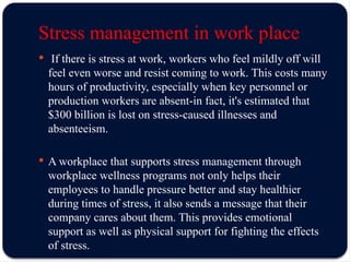 Stress management in work place
 If there is stress at work, workers who feel mildly off will
feel even worse and resist coming to work. This costs many
hours of productivity, especially when key personnel or
production workers are absent-in fact, it's estimated that
$300 billion is lost on stress-caused illnesses and
absenteeism.
 A workplace that supports stress management through
workplace wellness programs not only helps their
employees to handle pressure better and stay healthier
during times of stress, it also sends a message that their
company cares about them. This provides emotional
support as well as physical support for fighting the effects
of stress.
 
